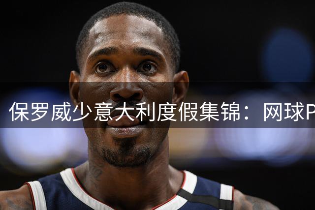 保罗威少意大利度假集锦：网球PK游艇狂欢 DJ热舞引围观
