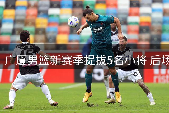 广厦男篮新赛季提拔5名小将 后场新星+旅美小将引关注
