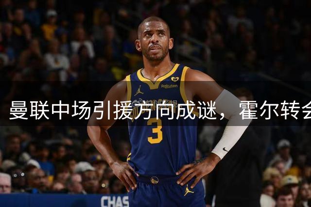 曼联中场引援方向成谜，霍尔转会前景不被看好