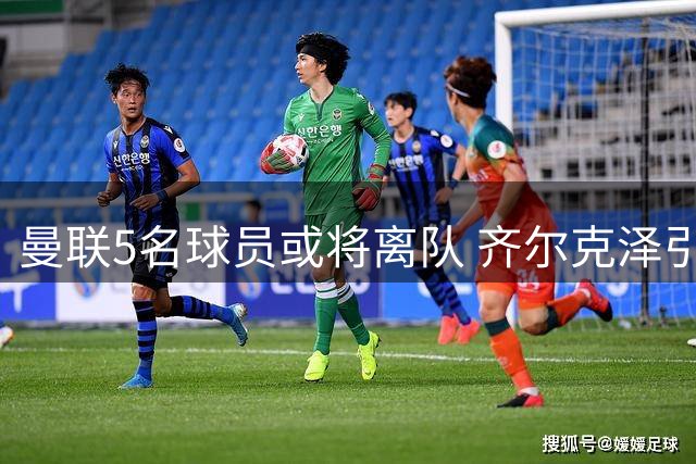 曼联5名球员或将离队 齐尔克泽引多队争抢 新星有望征战欧冠