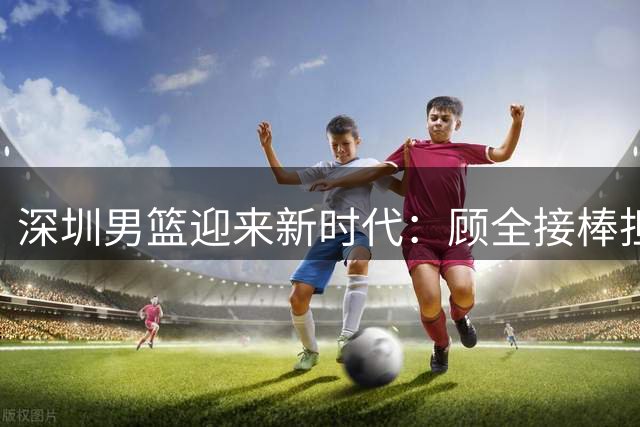 深圳男篮迎来新时代：顾全接棒担任主教练