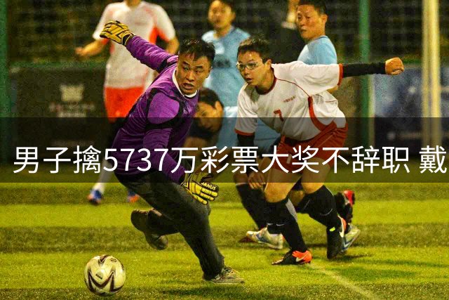 男子擒5737万彩票大奖不辞职 戴上老花镜数钱