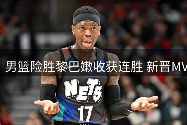 男篮险胜黎巴嫩收获连胜 新晋MVP状态低迷引担忧