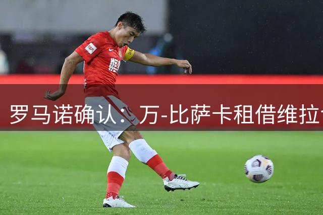 罗马诺确认：万-比萨卡租借维拉含强制买断条款