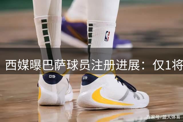 西媒曝巴萨球员注册进展：仅1将存疑 锋线缺正印中锋