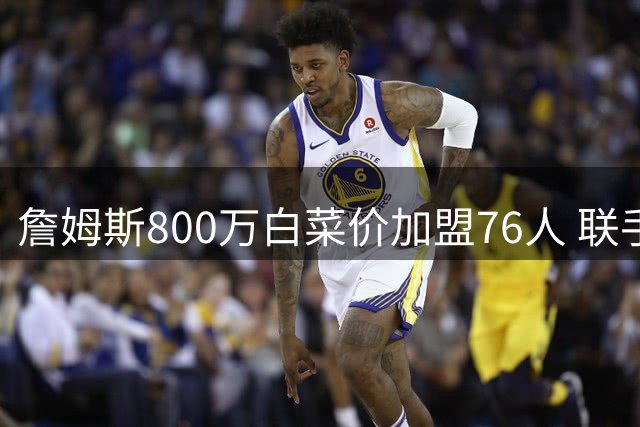 詹姆斯800万白菜价加盟76人 联手恩比德组四巨头冲击生涯第五冠